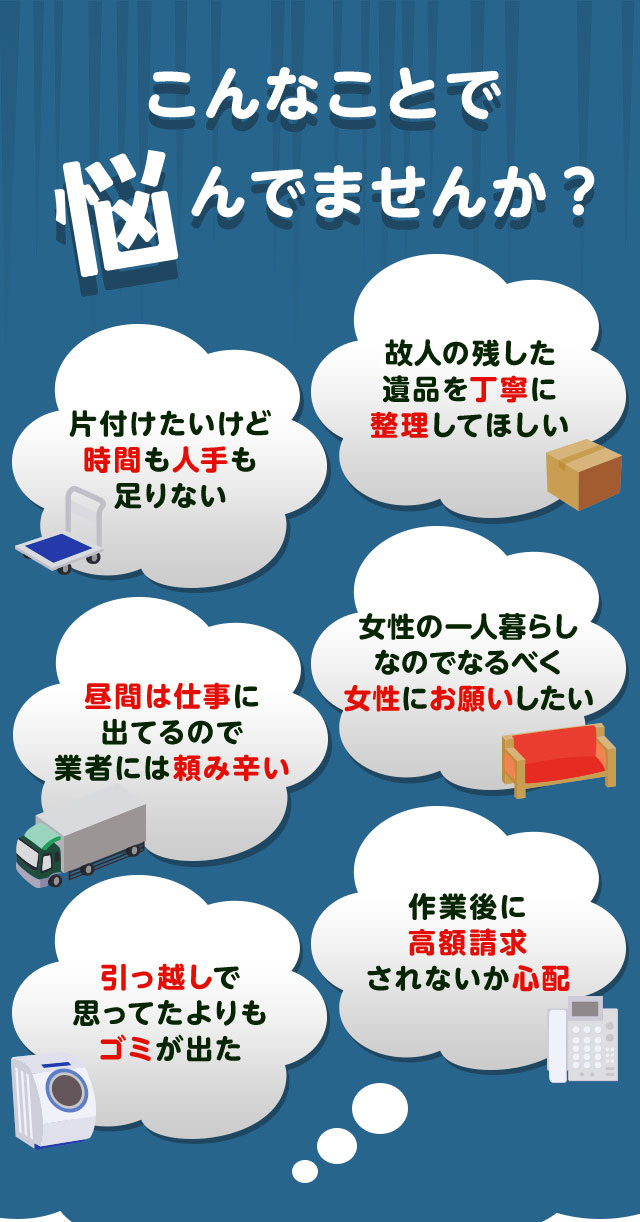 こんなお悩みがあれば不用品回収ライオンクリーン静岡にお任せ下さい。片付けしたいけど時間や人手が足りなくて困っている。個人が残した遺品などを丁寧に整理してほしい。仕事が忙しくてなかなか業者さんに頼みずらい。女性の一人暮らしなのでなるだけ女性スタッフにお願いしたい。引っ越しで思っていた以上にゴミが出て困っている。作業後に高額請求されないか不安で依頼できない。