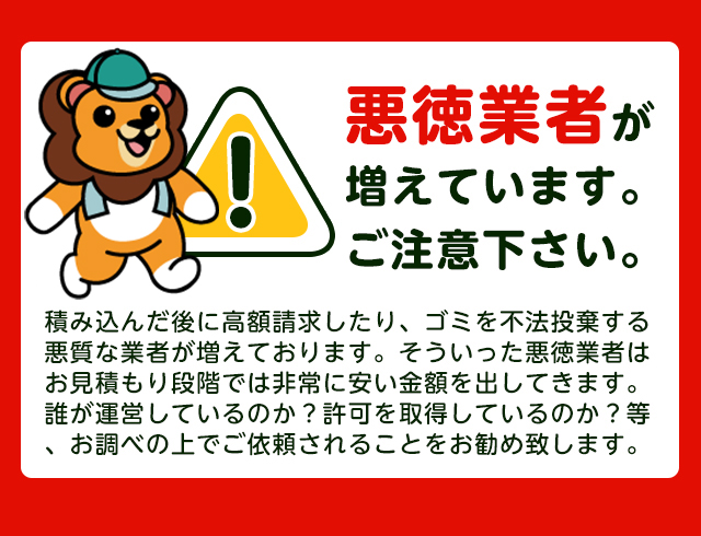 【注意】悪徳業者が近年増加していますのでご注意下さい。積み込んだ後に高額請求したり、ごみを不法投棄する悪質な業者が増えております。そういった悪徳業者はお見積り段階では非常に安い金額をだしてきます。誰が運営しているか？一般廃棄物の許可を取得しているか？をお調べの上でご依頼されることをおすすめします。