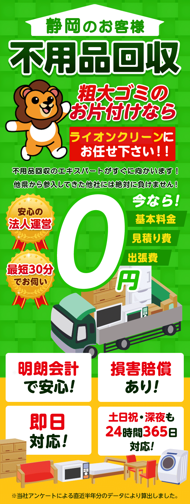 のお客様は不用品回収ライオンクリーン静岡にお任せ下さい！粗大ごみのお片付けもお任せ下さい。不用品回収のエキスパートたちが最短30分でお伺いいたします！他の県から参入してきた他社様には絶対に負けません！安心の法人運営で今なら基本料金・見積もり費・出張費が無料！！明朗会計で安心・損害賠償・即日対応・土日祝・深夜・24時間365日対応