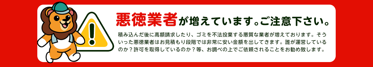 【注意】悪徳業者が近年増加していますのでご注意下さい。積み込んだ後に高額請求したり、ごみを不法投棄する悪質な業者が増えております。そういった悪徳業者はお見積り段階では非常に安い金額をだしてきます。誰が運営しているか？一般廃棄物の許可を取得しているか？をお調べの上でご依頼されることをおすすめします。